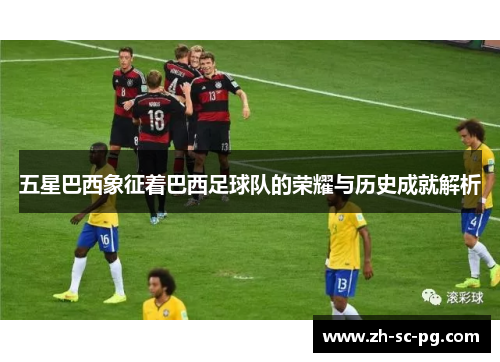 五星巴西象征着巴西足球队的荣耀与历史成就解析 五星巴西象征着巴西足球队的荣耀与历史成就解析