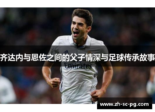 齐达内与恩佐之间的父子情深与足球传承故事 齐达内与恩佐之间的父子情深与足球传承故事
