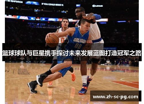 篮球球队与巨星携手探讨未来发展蓝图打造冠军之路 篮球球队与巨星携手探讨未来发展蓝图打造冠军之路