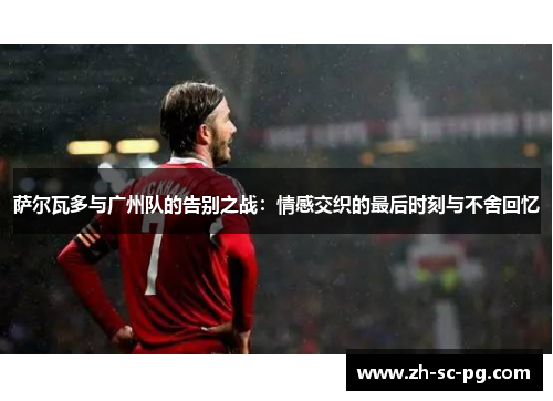 萨尔瓦多与广州队的告别之战：情感交织的最后时刻与不舍回忆
