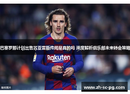 巴塞罗那计划出售苏亚雷斯传闻是真的吗 深度解析俱乐部未来转会策略