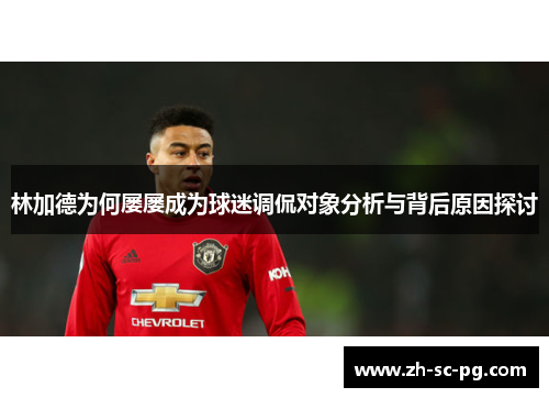 林加德为何屡屡成为球迷调侃对象分析与背后原因探讨 林加德为何屡屡成为球迷调侃对象分析与背后原因探讨