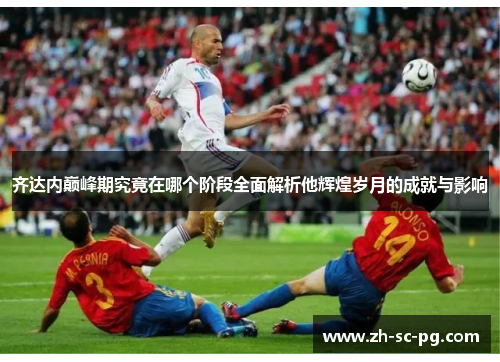 齐达内巅峰期究竟在哪个阶段全面解析他辉煌岁月的成就与影响 齐达内巅峰期究竟在哪个阶段全面解析他辉煌岁月的成就与影响