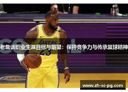 老詹谈职业生涯目标与期望:保持竞争力与传承篮球精神 老詹谈职业生涯目标与期望:保持竞争力与传承篮球精神