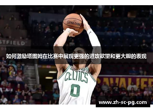 如何激励塔图姆在比赛中展现更强的进攻欲望和更大胆的表现 如何激励塔图姆在比赛中展现更强的进攻欲望和更大胆的表现