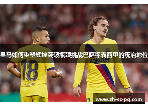 皇马如何重塑辉煌突破瓶颈挑战巴萨称霸西甲的统治地位 皇马如何重塑辉煌突破瓶颈挑战巴萨称霸西甲的统治地位