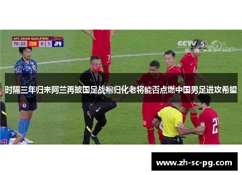 时隔三年归来阿兰再披国足战袍归化老将能否点燃中国男足进攻希望