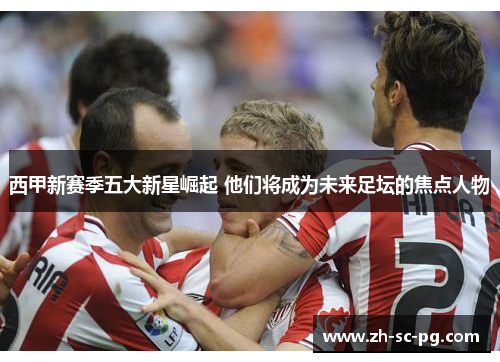 西甲新赛季五大新星崛起 他们将成为未来足坛的焦点人物