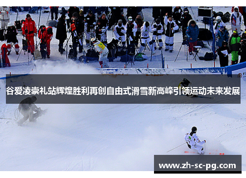 谷爱凌崇礼站辉煌胜利再创自由式滑雪新高峰引领运动未来发展 谷爱凌崇礼站辉煌胜利再创自由式滑雪新高峰引领运动未来发展