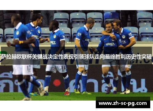 萨拉赫欧联杯关键战决定性表现引领球队走向最终胜利历史性突破 萨拉赫欧联杯关键战决定性表现引领球队走向最终胜利历史性突破
